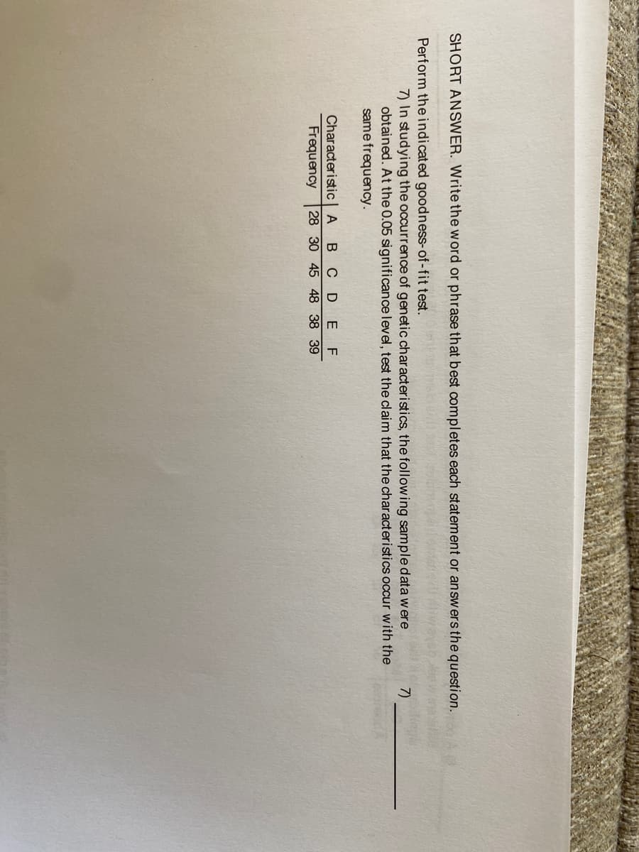 SHORT ANSWER. Write the word or phrase that best completes each statement or answers the question.
Perform the indicated goodness-of-fit test.
7) In studying the occurrence of genetic characteristics, the following sample data were
obtained. At the 0.05 significance level, test the claim that the characteristics occur with the
same frequency.
7)
Characteristic| A
Frequency
C DE
28 30 45 48 38 39
