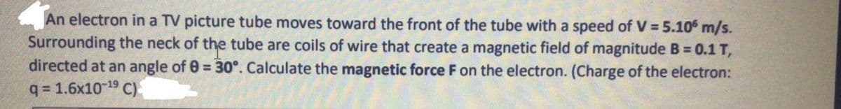 An electron in a TV picture tube moves toward the front of the tube with a speed of V = 5.10 m/s.
Surrounding the neck of the tube are coils of wire that create a magnetic field of magnitude B = 0.1 T,
directed at an angle of 0 = 30°. Calculate the magnetic force F on the electron. (Charge of the electron:
q = 1.6x10-19 C)
