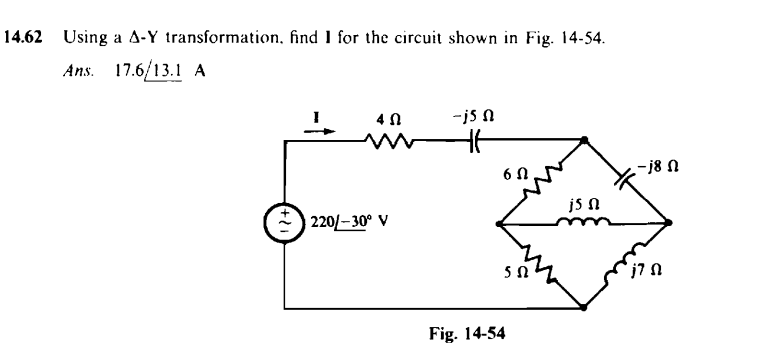 14.62 Using a A-Y transformation, find I for the circuit shown in Fig. 14-54.
Ans. 17.6/13.1 A
4 Ո
-j5 Ո
+ .
220—30° V
HH
6 Ո
5 Զ
Fig. 14-54
j5 Ո
— j8 Ո
j7 Ո