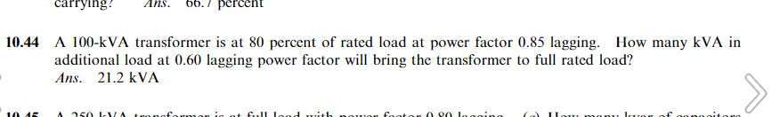 carrying? Ans.
10 45
percent
10.44 A 100-KVA transformer is at 80 percent of rated load at power factor 0.85 lagging. How many kVA in
additional load at 0.60 lagging power factor will bring the transformer to full rated load?
Ans. 21.2 kVA
A 250 XA trongformon at full load with
won factor 0.90 logging
27
manu Ion of capacitors