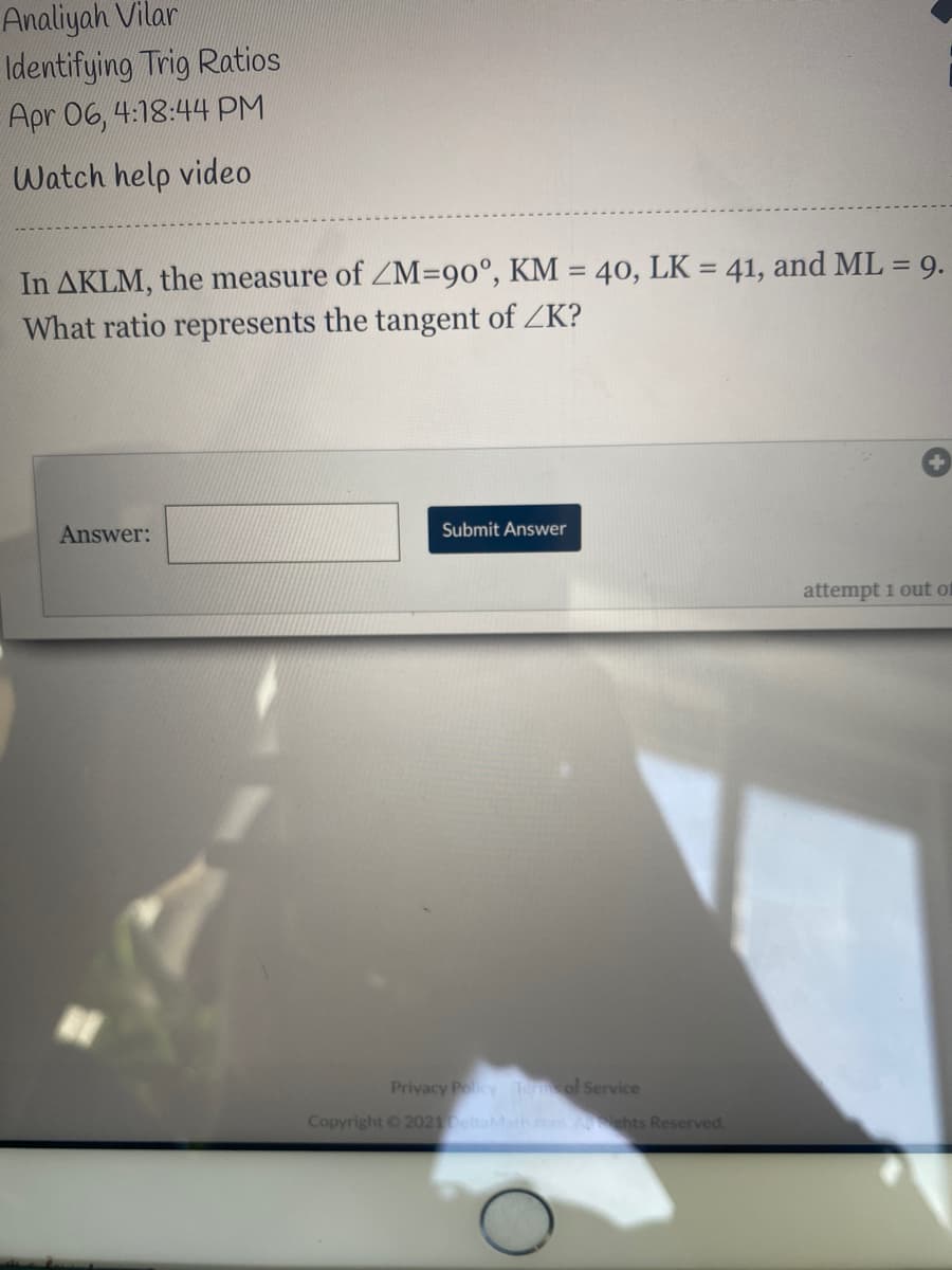 Analiyah Vilar
Identifying Trig Ratios
Apr 06, 4:18:44 PM
Watch help video
In AKLM, the measure of ZM=90°, KM = 40, LK = 41, and ML = 9.
What ratio represents the tangent of ZK?
%3D
Answer:
Submit Answer
attempt i out of
Privacy Policy Teol Service
Copyright 2021eltaMath com Aehts Reserved.
