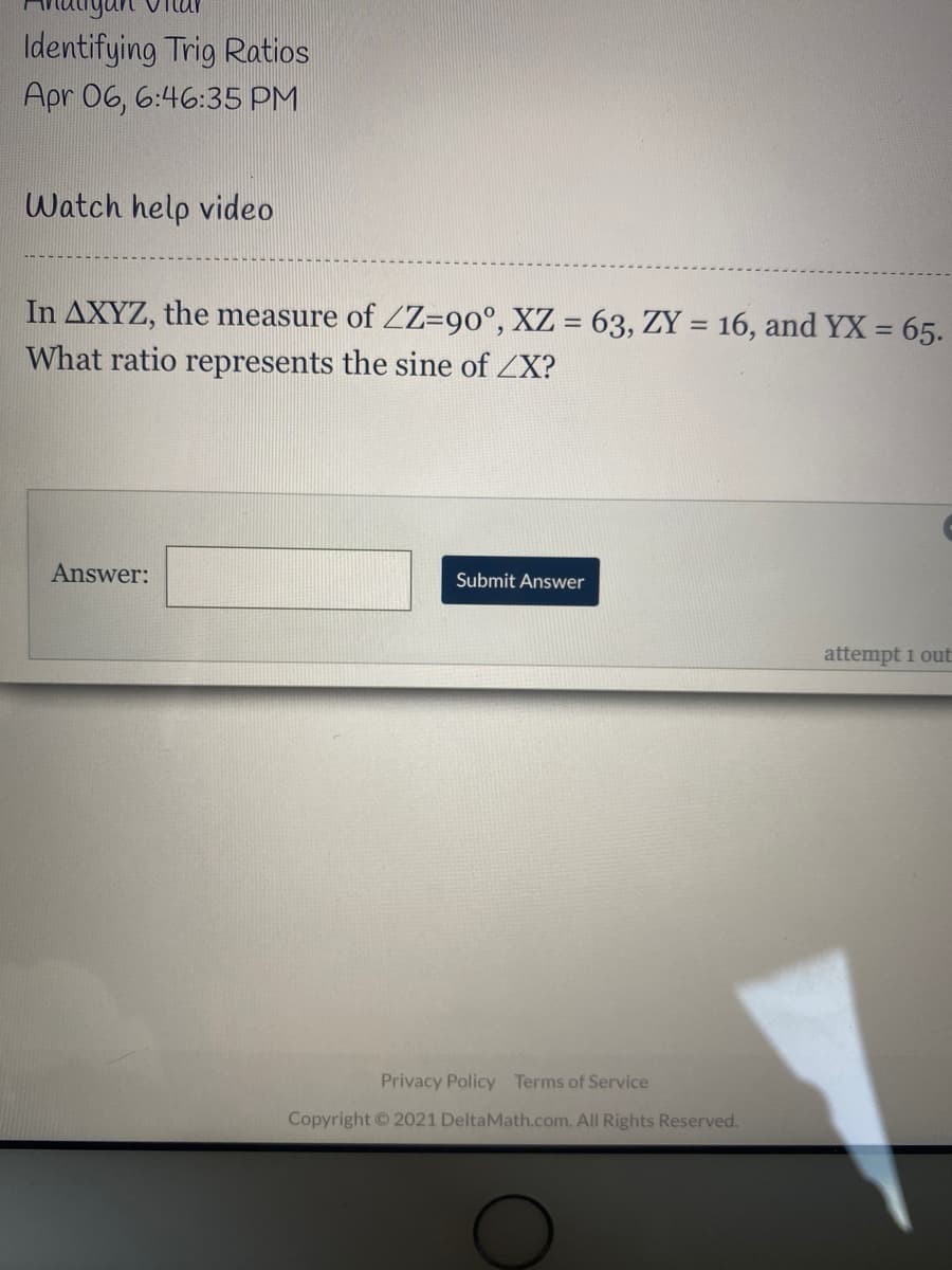 Identifying Trig Ratios
Apr 06, 6:46:35 PM
Watch help video
In AXYZ, the measure of ZZ=90°, XZ = 63, ZY = 16, and YX = 65.
What ratio represents the sine of ZX?
Answer:
Submit Answer
attempt 1 out
Privacy Policy Terms of Service
Copyright © 2021 DeltaMath.com. All Rights Reserved.
