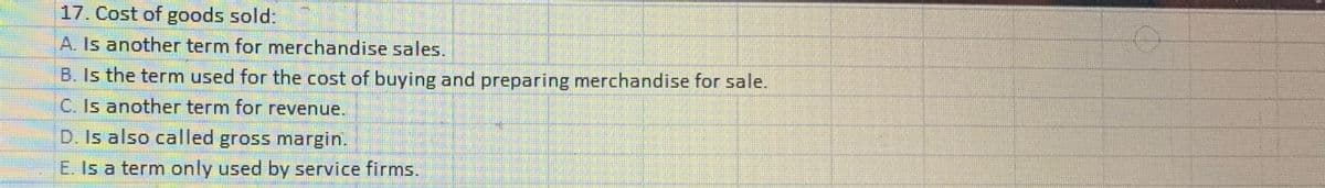 17. Cost of goods sold:
A. Is another term for merchandise sales.
B. Is the term used for the cost of buying and preparing merchandise for sale.
C. Is another term for revenue.
D. Is also called gross margin.
E. Is a term only used by service firms.
O