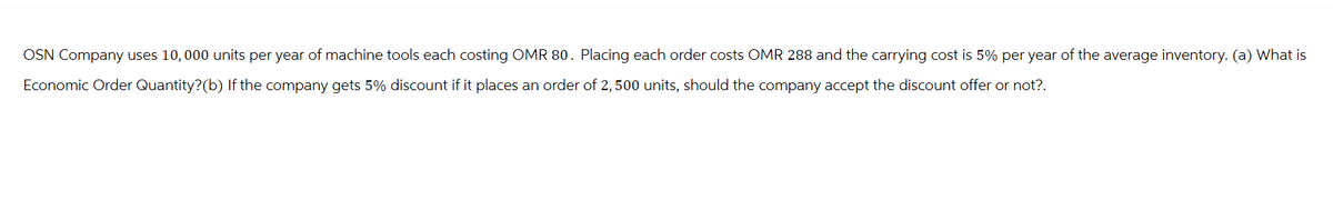 OSN Company uses 10,000 units per year of machine tools each costing OMR 80. Placing each order costs OMR 288 and the carrying cost is 5% per year of the average inventory. (a) What is
Economic Order Quantity? (b) If the company gets 5% discount if it places an order of 2,500 units, should the company accept the discount offer or not?.