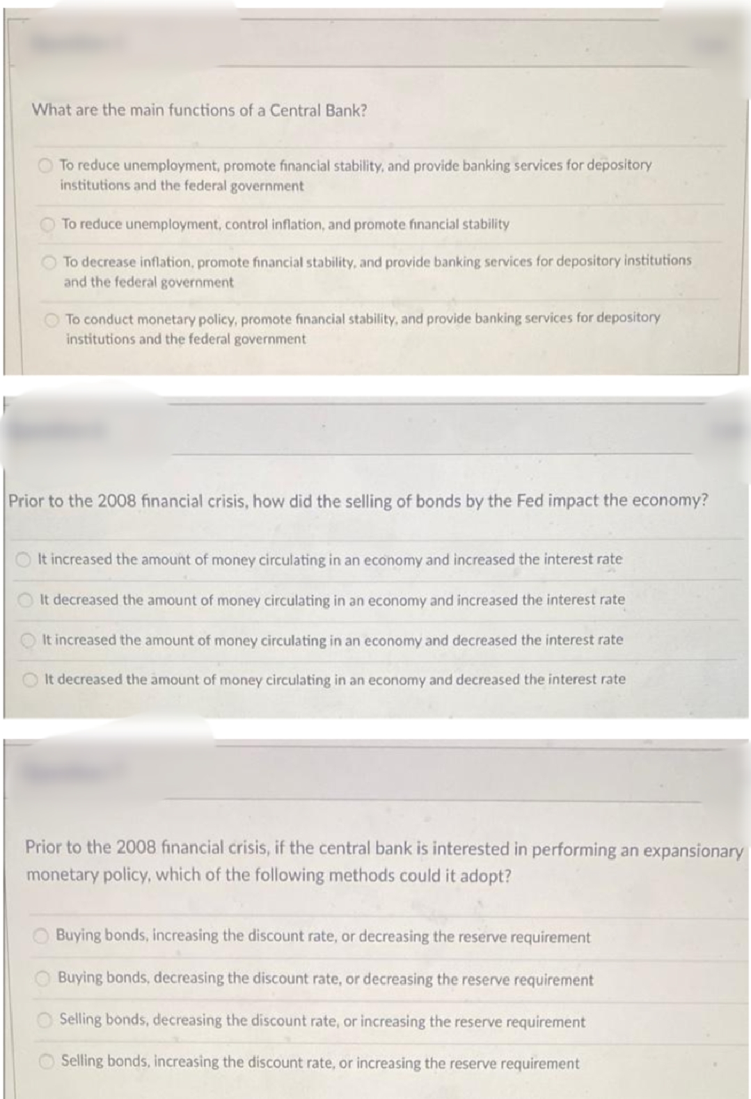 What are the main functions of a Central Bank?
To reduce unemplayment, promote financial stability, and provide banking services for depository
institutions and the federal government
To reduce unemployment, control inflation, and promote financial stability
To decrease inflation, promote financial stability, and provide banking services for depository institutions
and the federal government
To conduct monetary policy, promote financial stability, and provide banking services for depository
institutions and the federal government
Prior to the 2008 financial crisis, how did the selling of bonds by the Fed impact the economy?
It increased the amount of money circulating in an economy and increased the interest rate
It decreased the amount of money circulating in an economy and increased the interest rate
It increased the amount of money circulating in an economy and decreased the interest rate
It decreased the amount of money circulating in an economy and decreased the interest rate
Prior to the 2008 financial crisis, if the central bank is interested in performing an expansionary
monetary policy, which of the following methods could it adopt?
Buying bonds, increasing the discount rate, or decreasing the reserve requirement
O Buying bonds, decreasing the discount rate, or decreasing the reserve requirement
Selling bonds, decreasing the discount rate, or increasing the reserve requirement
Selling bonds, increasing the discount rate, or increasing the reserve requirement
O O
