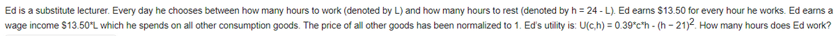 Ed is a substitute lecturer. Every day he chooses between how many hours to work (denoted by L) and how many hours to rest (denoted by h = 24 - L). Ed earns $13.50 for every hour he works. Ed earns a
wage income $13.50*L which he spends on all other consumption goods. The price of all other goods has been normalized to 1. Ed's utility is: U(c,h) = 0.39*c*h - (h - 21)-. How many hours does Ed work?
