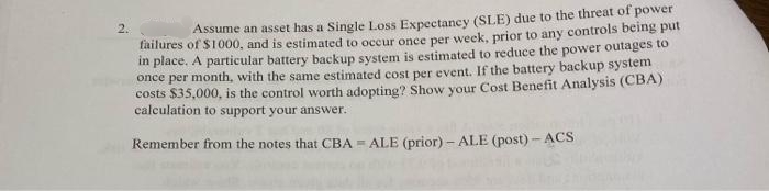 2.
Assume an asset has a Single Loss Expectancy (SLE) due to the threat of power
failures of S1000, and is estimated to occur once per week, prior to any controls being put
in place. A particular battery backup system is estimated to reduce the power outages to
once per month, with the same estimated cost per event. If the battery backup system
costs $35,000, is the control worth adopting? Show your Cost Benefit Analysis (CBA)
calculation to support your answer.
Remember from the notes that CBA = ALE (prior) - ALE (post) - ACS
