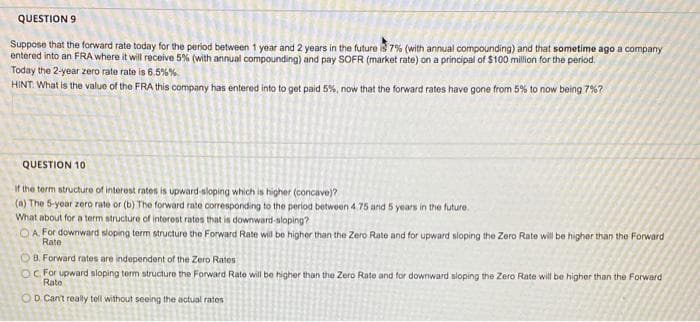 QUESTION 9
Suppose that the forward rate today for the period between 1 year and 2 years in the future is 7% (with annual compounding) and that sometime ago a company
entered into an FRA where it will receive 5% (with annual compounding) and pay SOFR (market rate) on a principal of $100 million for the period.
Today the 2-year zero rate rate is 6.5%%
HINT. What is the valuo of the FRA this company has entered into to get paid 5%, now that the forward rates have gone from 5% to now being 7%?
QUESTION 10
if the term structure of interest rates is upward-sloping which is higher (concave)?
(a) The 5-year zero rate or (b) The forward rate corresponding to the period between 4.75 and 5 years in the future.
What about for a term structure of interost rates that is downward-sloping?
OA For downward sloping term structure the Forward Rate will be higher than the Zero Rate and for upward sloping the Zero Rate will be higher than the Forward
Rate
O B. Forward rates are independent of the Zero Rates
OC For upward sloping term structure the Forward Rate will be higher than the Zero Rate and for downward sloping the Zero Rate will be higher than the Forward
Rate
OD. Cant really tell without seeing the actual rates
