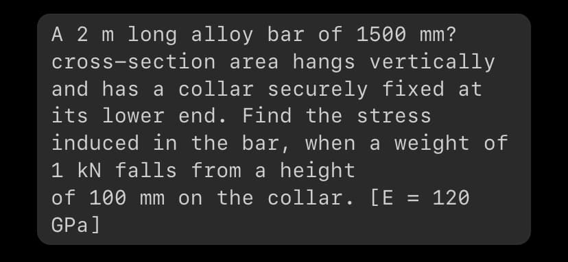 A 2 m long alloy bar of 1500 mm?
cross-section area hangs vertically
and has a collar securely fixed at
its lower end. Find the stress
induced in the bar, when a weight of
1 kN falls from a height
of 100 mm on the collar. [E = 120
GPa]