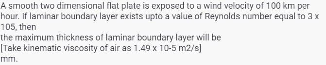 A smooth two dimensional flat plate is exposed to a wind velocity of 100 km per
hour. If laminar boundary layer exists upto a value of Reynolds number equal to 3 x
105, then
the maximum thickness of laminar boundary layer will be
[Take kinematic viscosity of air as 1.49 x 10-5 m2/s]
mm.