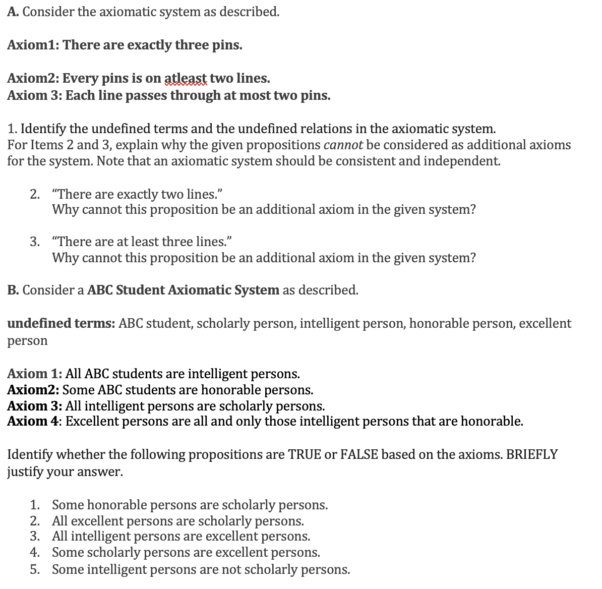 A. Consider the axiomatic system as described.
Axiom1: There are exactly three pins.
Axiom2: Every pins is on atleast two lines.
Axiom 3: Each line passes through at most two pins.
1. Identify the undefined terms and the undefined relations in the axiomatic system.
For Items 2 and 3, explain why the given propositions cannot be considered as additional axioms
for the system. Note that an axiomatic system should be consistent and independent.
2. "There are exactly two lines."
Why cannot this proposition be an additional axiom in the given system?
3. "There are at least three lines."
Why cannot this proposition be an additional axiom in the given system?
B. Consider a ABC Student Axiomatic System as described.
undefined terms: ABC student, scholarly person, intelligent person, honorable person, excellent
person
Axiom 1: All ABC students are intelligent persons.
Axiom2: Some ABC students are honorable persons.
Axiom 3: All intelligent persons are scholarly persons.
Axiom 4: Excellent persons are all and only those intelligent persons that are honorable.
Identify whether the following propositions are TRUE or FALSE based on the axioms. BRIEFLY
justify your answer.
1. Some honorable persons are scholarly persons.
2. All excellent persons are scholarly persons.
3. All intelligent persons are excellent persons.
4. Some scholarly persons are excellent persons.
5. Some intelligent persons are not scholarly persons.
