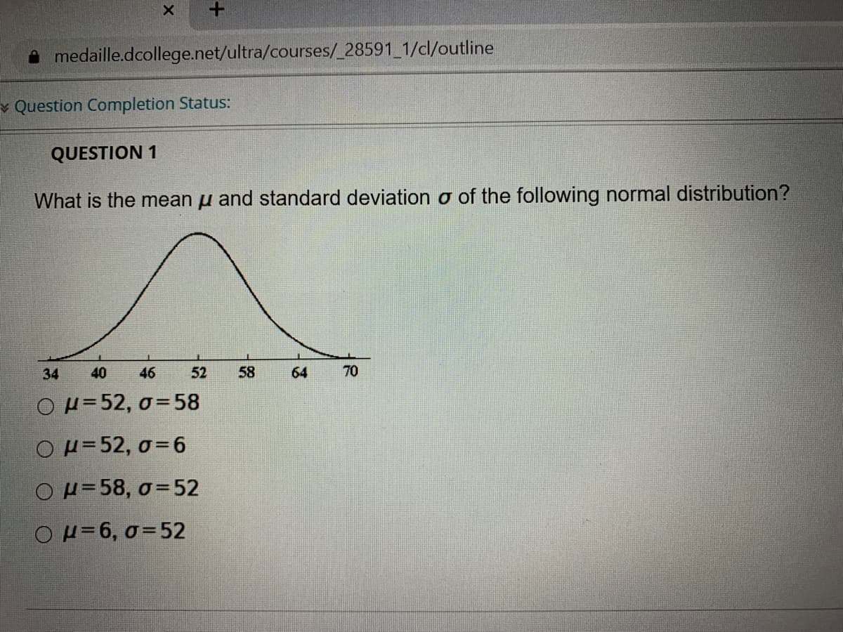 medaille.dcollege.net/ultra/courses/_28591 1/cl/outline
v Question Completion Status:
QUESTION 1
What is the mean u and standard deviation o of the following normal distribution?
34
40
46
52
58
64
70
OH=52, 0=58
Ο μ= 52, σ-6
OH=58, o=52
OH=6, 0=52
