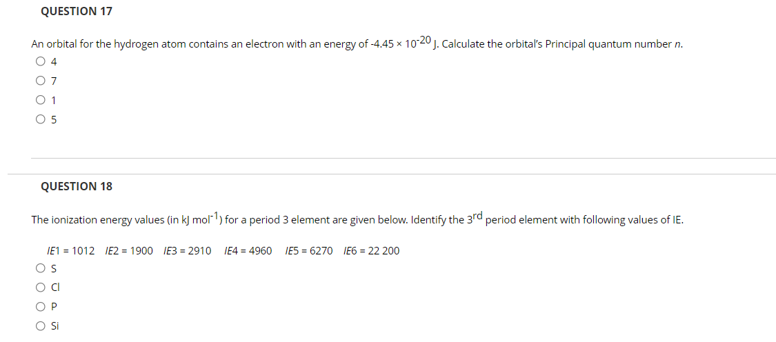 QUESTION 17
An orbital for the hydrogen atom contains an electron with an energy of -4.45 x 10-20 J. Calculate the orbital's Principal quantum number n.
O 4
O 7
O 1
O 5
QUESTION 18
The ionization energy values (in kJ mol1) for a period 3 element are given below. Identify the 3rd period element with following values of IE.
IE1 = 1012 IE2 = 1900 IE3 = 2910
IE4 = 4960
IE5 = 6270 IE6 = 22 200
O O O O
