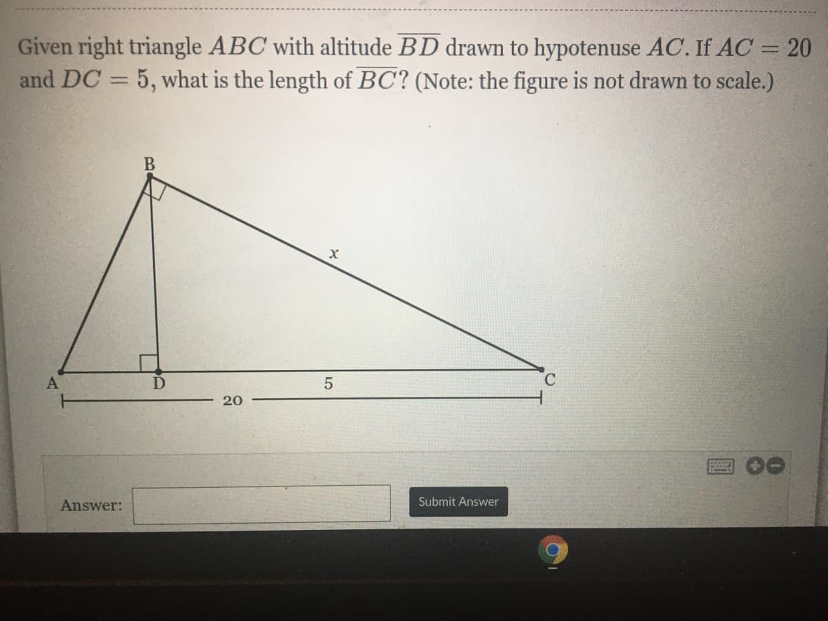 Given right triangle ABC with altitude BD drawn to hypotenuse AC. If AC = 20
and DC = 5, what is the length of BC? (Note: the figure is not drawn to scale.)
|3D
B
5
C.
20
Answer:
Submit Answer
