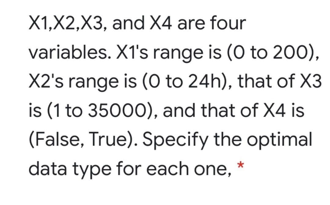 X1,X2,X3, and X4 are four
variables. X1's range is (0 to 200),
X2's range is (0 to 24h), that of X3
is (1 to 35000), and that of X4 is
(False, True). Specify the optimal
data type for each one,
