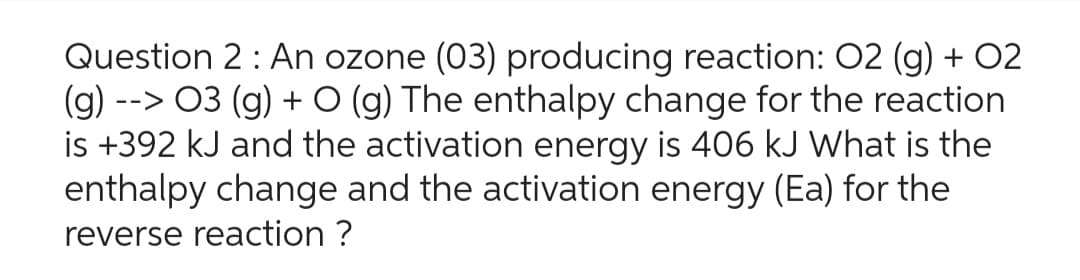 Question 2: An ozone (03) producing reaction: 02 (g) + 02
(g) --> 03 (g) +O (g) The enthalpy change for the reaction
is +392 kJ and the activation energy is 406 kJ What is the
enthalpy change and the activation energy (Ea) for the
reverse reaction ?