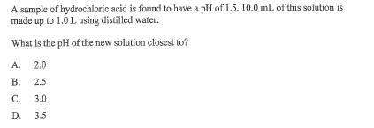 A sample of hydrochloric acid is found to have a pH of 1.5. 10.0 mL of this solution is
made up to 1.0 L using distilled water.
What is the pH of the new solution closest to?
A.
2.0
B. 2.5
C. 3.0
D. 3.5