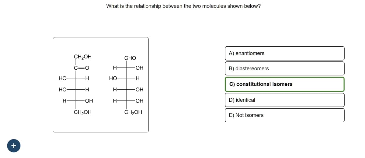 +
HO
HO
H-
CH₂OH
C=O
-H
H
-OH
CH₂OH
What is the relationship between the two molecules shown below?
H
HO-
H
H
CHO
-OH
-H
-OH
OH
CH₂OH
A) enantiomers
B) diastereomers
C) constitutional isomers
D) identical
E) Not isomers