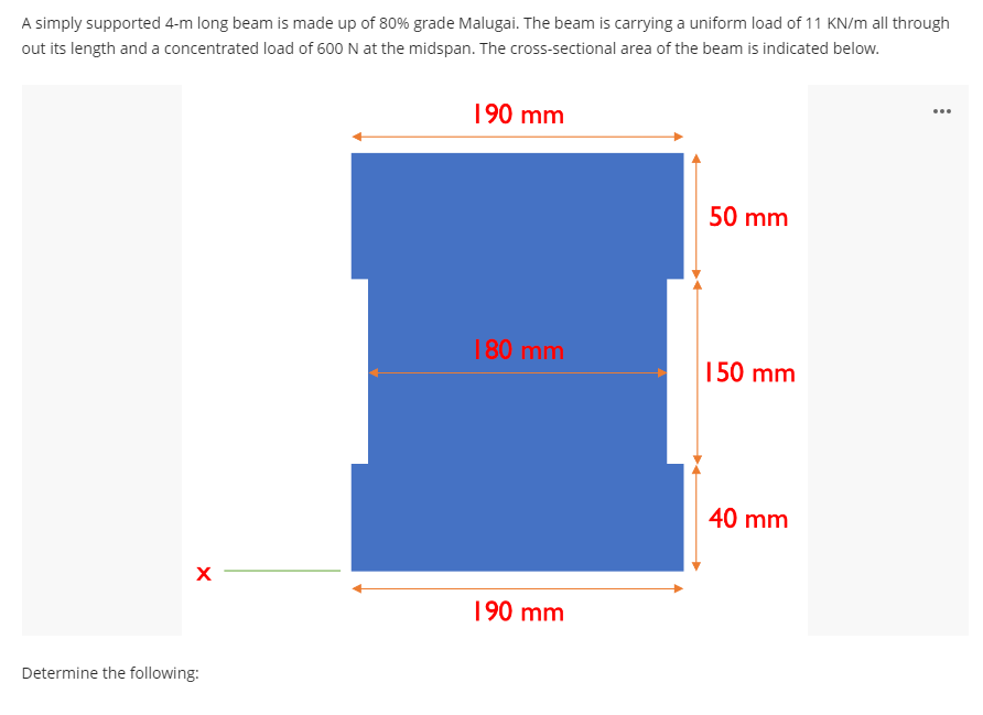 A simply supported 4-m long beam is made up of 80% grade Malugai. The beam is carrying a uniform load of 11 KN/m all through
out its length and a concentrated load of 600 N at the midspan. The cross-sectional area of the beam is indicated below.
...
190 mm
50 mm
180 mm
150 mm
40 mm
190 mm
Determine the following:
