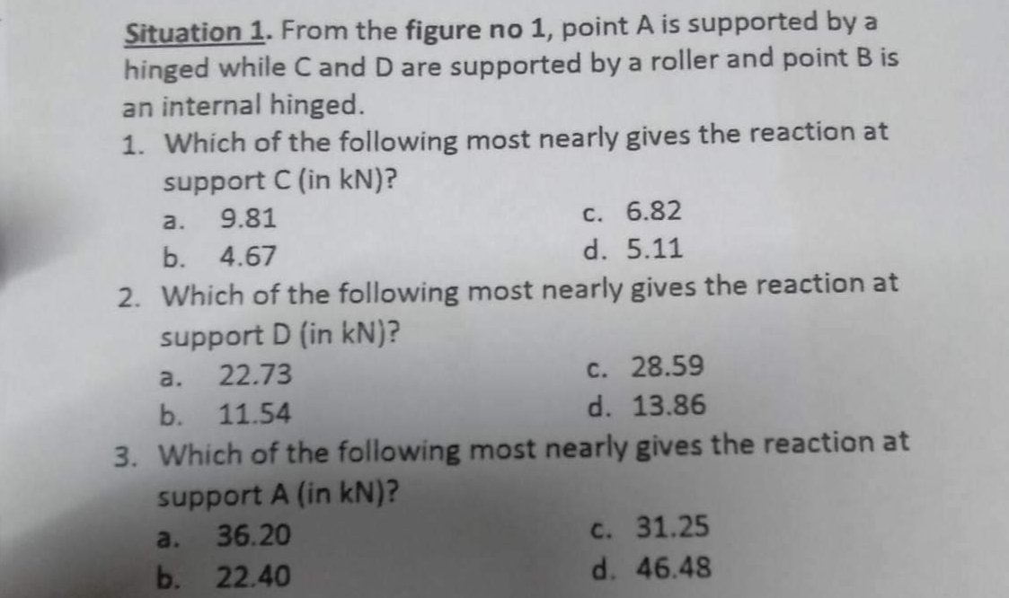 Situation 1. From the figure no 1, point A is supported by a
hinged while C and D are supported by a roller and point B is
an internal hinged.
1. Which of the following most nearly gives the reaction at
support C (in kN)?
a.
9.81
b. 4.67
2. Which of the following most nearly gives the reaction at
support D (in kN)?
c. 6.82
d. 5.11
a.
b.
a.
22.73
b. 11.54
3. Which of the following most nearly gives the reaction at
support A (in kN)?
36.20
22.40
c. 28.59
d. 13.86
c. 31.25
d. 46.48