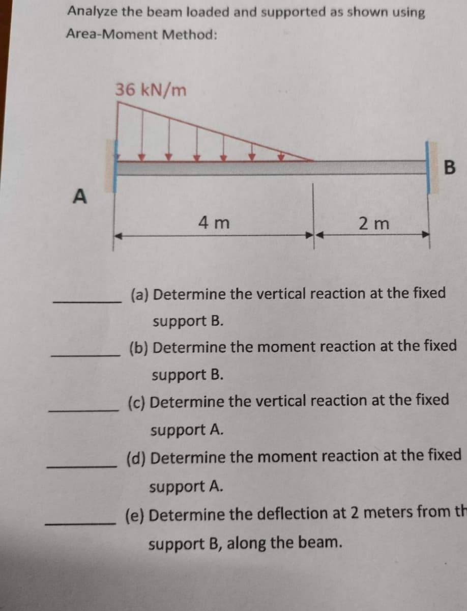 Analyze the beam loaded and supported as shown using
Area-Moment Method:
A
36 kN/m
4 m
2 m
B
(a) Determine the vertical reaction at the fixed
support B.
(b) Determine the moment reaction at the fixed
support B.
(c) Determine the vertical reaction at the fixed
support A.
(d) Determine the moment reaction at the fixed
support A.
(e) Determine the deflection at 2 meters from th
support B, along the beam.