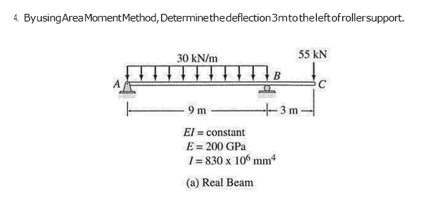 4. Byusing Area Moment Method, Determine the deflection 3mto the left of rollersupport.
A
30 kN/m
B
55 KN
9m
El = constant
E = 200 GPa
I=830 x 106 mm4
(a) Real Beam
-3 m-