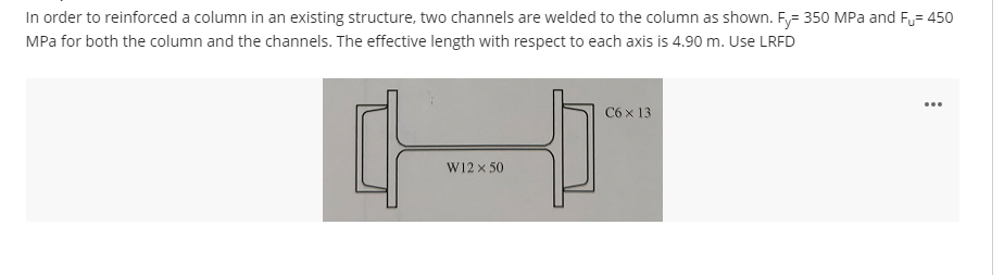 In order to reinforced a column in an existing structure, two channels are welded to the column as shown. Fy= 350 MPa and F= 450
MPa for both the column and the channels. The effective length with respect to each axis is 4.90 m. Use LRFD
W12 × 50
C6 x 13
...