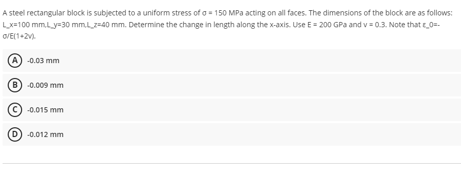 A steel rectangular block is subjected to a uniform stress of o = 150 MPa acting on all faces. The dimensions of the block are as follows:
Lx=100 mm,L_y=30 mm,L_z=40 mm. Determine the change in length along the x-axis. Use E = 200 GPa and v = 0.3. Note that e_0=-
o/E(1+2v).
(A) -0.03 mm
B) -0.009 mm
C) -0.015 mm
D -0.012 mm
