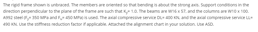 The rigid frame shown is unbraced. The members are oriented so that bending is about the strong axis. Support conditions in the
direction perpendicular to the plane of the frame are such that Ky= 1.0. The beams are W16 x 57, and the columns are W10 x 100.
A992 steel (Fy= 350 MPa and F= 450 MPa) is used. The axial compressive service DL= 400 KN, and the axial compressive service LL=
490 KN. Use the stiffness reduction factor if applicable. Attached the alignment chart in your solution. Use ASD.