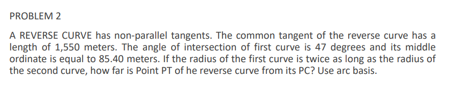 PROBLEM 2
A REVERSE CURVE has non-parallel tangents. The common tangent of the reverse curve has a
length of 1,550 meters. The angle of intersection of first curve is 47 degrees and its middle
ordinate is equal to 85.40 meters. If the radius of the first curve is twice as long as the radius of
the second curve, how far is Point PT of he reverse curve from its PC? Use arc basis.
