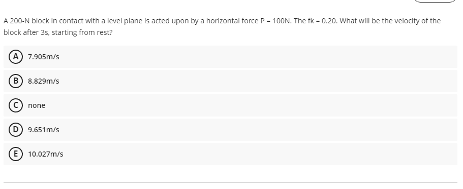 A 200-N block in contact with a level plane is acted upon by a horizontal force P = 100N. The fk = 0.20. What will be the velocity of the
block after 3s, starting from rest?
A 7.905m/s
B 8.829m/s
none
D 9.651m/s
E) 10.027m/s
