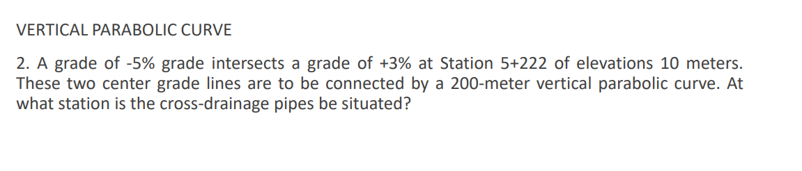 VERTICAL PARABOLIC CURVE
2. A grade of -5% grade intersects a grade of +3% at Station 5+222 of elevations 10 meters.
These two center grade lines are to be connected by a 200-meter vertical parabolic curve. At
what station is the cross-drainage pipes be situated?
