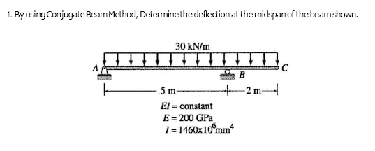 1. By using Conjugate Beam Method, Determine the deflection at the midspan of the beam shown.
30 kN/m
↓ ↓ ↓ ↓ ↓ ↓
B
5 m-
El = constant
E = 200 GPa
1=1460x10 mm²
-2 m-
C