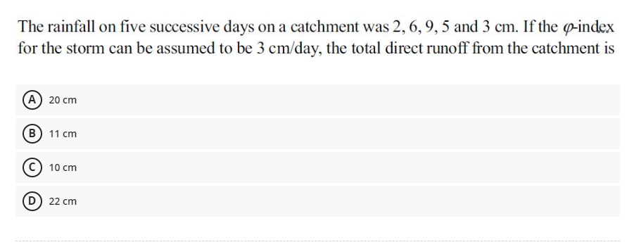 The rainfall on five successive days on a catchment was 2, 6, 9, 5 and 3 cm. If the p-index
for the storm can be assumed to be 3 cm/day, the total direct runoff from the catchment is
(А) 20 сm
(В) 11 ст
10 cm
D) 22 cm
