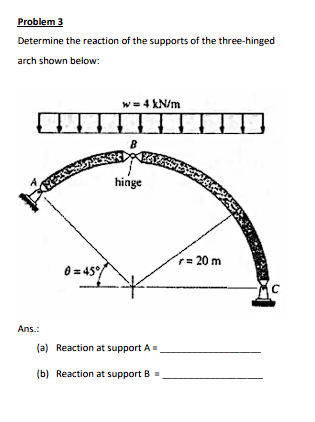 Problem 3
Determine the reaction of the supports of the three-hinged
arch shown below:
Ans.:
0=45°
w = 4 kN/m
B
hinge
(a) Reaction at support A=
(b) Reaction at support B
r = 20 m
C