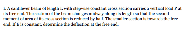 1. A cantilever beam of length L with stepwise constant cross section carries a vertical load P at
its free end. The section of the beam changes midway along its length so that the second
moment of area of its cross section is reduced by half. The smaller section is towards the free
end. If E is constant, determine the deflection at the free end.
