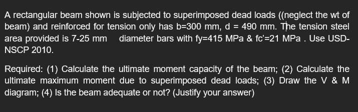 A rectangular beam shown is subjected to superimposed dead loads ((neglect the wt of
beam) and reinforced for tension only has b=300 mm, d = 490 mm. The tension steel
area provided is 7-25 mm diameter bars with fy=415 MPa & fc'=21 MPa . Use USD-
NSCP 2010.
Required: (1) Calculate the ultimate moment capacity of the beam; (2) Calculate the
ultimate maximum moment due to superimposed dead loads; (3) Draw the V & M
diagram; (4) Is the beam adequate or not? (Justify your answer)