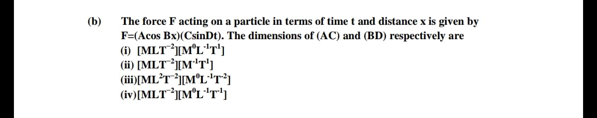 The force F acting on a particle in terms of time t and distance x is given by
F=(Acos Bx)(CsinDt). The dimensions of (AC) and (BD) respectively are
(i) [MLT][M°L*T')
(ii) [MLT³][M'T']
(iii)|ML?T*j[M°L°'T³]
(iv)[MLT³][M°L"T')
