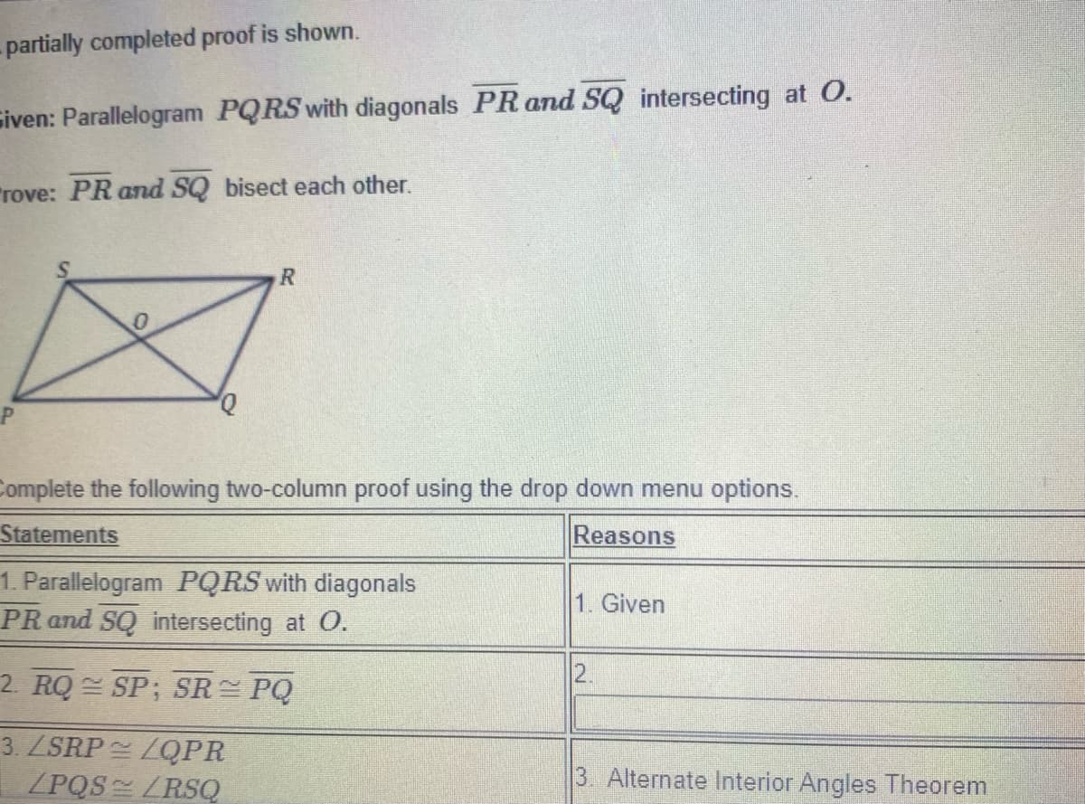 - partially completed proof is shown.
siven: Parallelogram PQRS with diagonals PR and SQ intersecting at O.
"rove: PR and SQ bisect each other.
Q,
Complete the following two-column proof using the drop down menu options.
Statements
Reasons
1. Parallelogram PQRS with diagonals
PR and SQ intersecting at O.
1. Given
2. RQ SP; SR PQ
2.
3. ZSRP LQPR
/PQS LRSQ
3. Alternate Interior Angles Theorem
