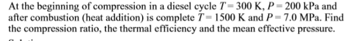 At the beginning of compression in a diesel cycle T= 300 K, P = 200 kPa and
after combustion (heat addition) is complete T= 1500 K and P = 7.0 MPa. Find
the compression ratio, the thermal efficiency and the mean effective pressure.
