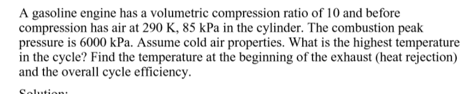 A gasoline engine has a volumetric compression ratio of 10 and before
compression has air at 290 K, 85 kPa in the cylinder. The combustion peak
pressure is 6000 kPa. Assume cold air properties. What is the highest temperature
in the cycle? Find the temperature at the beginning of the exhaust (heat rejection)
and the overall cycle efficiency.
Solution:
