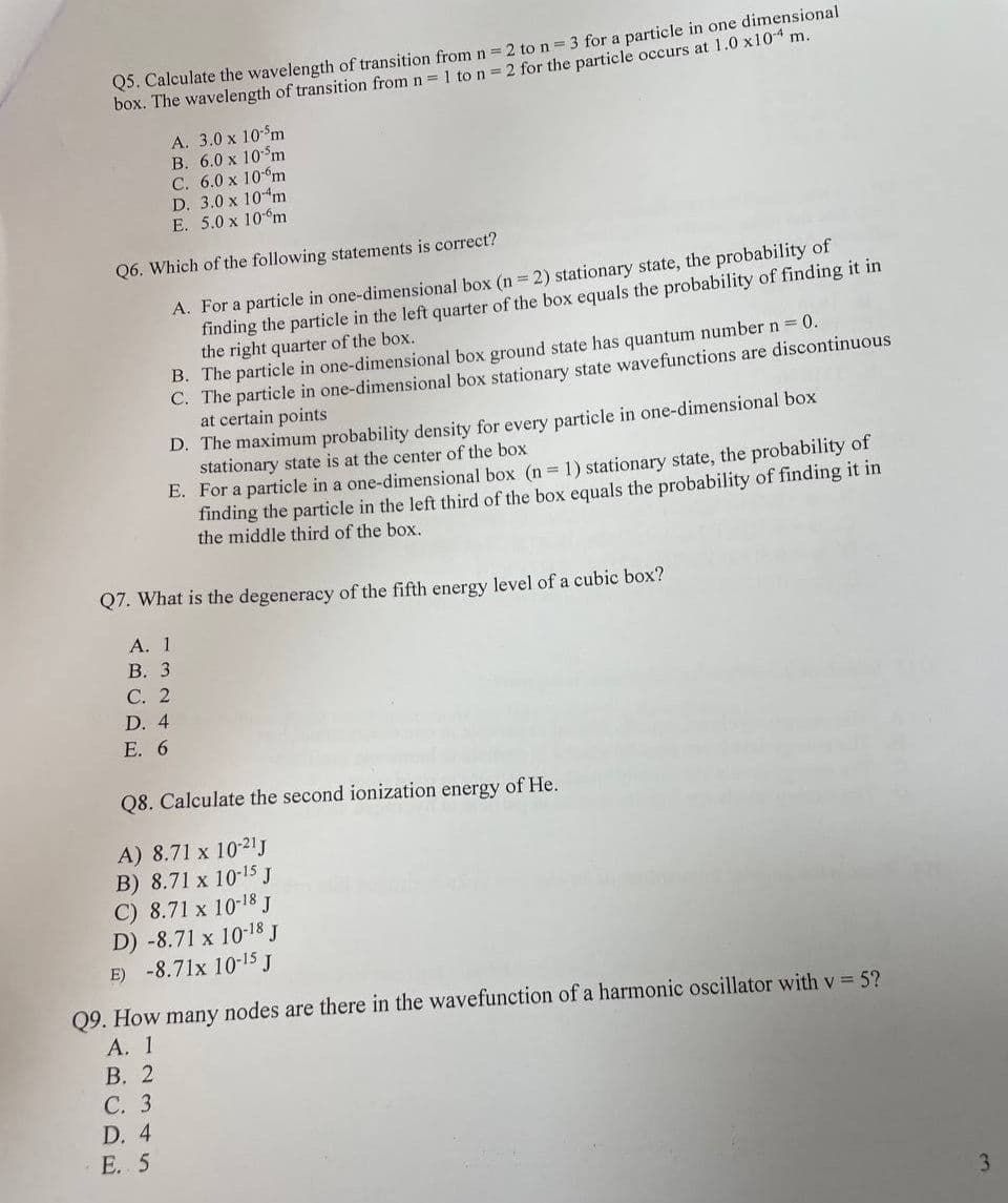 Q5. Calculate the wavelength of transition from n = 2 to n = 3 for a particle in one dimensional
box. The wavelength of transition from n = 1 to n = 2 for the particle occurs at 1.0 x10 m.
A. 3.0 x 10-5m
B. 6.0 x 10 m
C. 6.0 x 10 m
D. 3.0 x 10 m
E. 5.0 x 10 m
Q6. Which of the following statements is correct?
A. For a particle in one-dimensional box (n = 2) stationary state, the probability of
finding the particle in the left quarter of the box equals the probability of finding it in
the right quarter of the box.
B. The particle in one-dimensional box ground state has quantum number n = 0.
C. The particle in one-dimensional box stationary state wavefunctions are discontinuous
at certain points
D. The maximum probability density for every particle in one-dimensional box
stationary state is at the center of the box
E. For a particle in a one-dimensional box (n = 1) stationary state, the probability of
finding the particle in the left third of the box equals the probability of finding it in
the middle third of the box.
Q7. What is the degeneracy of the fifth energy level of a cubic box?
A. 1
B. 3
C. 2
D. 4
E. 6
Q8. Calculate the second ionization energy of He.
A) 8.71 x 10-21 J
B) 8.71 x 10-15 J
C) 8.71 x 10-18 J
D) -8.71 x 10-18 J
E) -8.71x 10-15 J
Q9. How many nodes are there in the wavefunction of a harmonic oscillator with v = 5?
A. 1
B. 2
C. 3
D. 4
E. 5
3