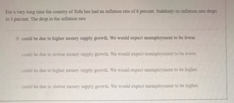 For a very long time the country of Tofu has had an inflation rate of percent. Saddenly its inflation rate drops
to 3 percent. The drop in the inflation rate
could be due to higher money supply growth. We would expect unemployment to be lower
could be due to slower money supply growth We would expect unemploynet to be lower
could be due to higher money supply growth. We would expect unemployment to be higher
could be due to slower mooey supply growth. We would expect unemploymeat to be higher
