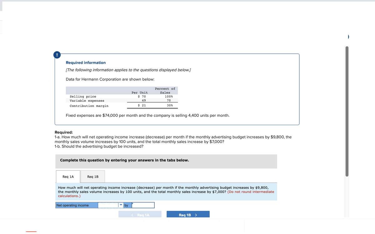 Required information
[The following information applies to the questions displayed below.]
Data for Hermann Corporation are shown below:
Selling price
Variable expenses
Contribution margin
Fixed expenses are $74,000 per month and the company is selling 4,400 units per month.
Req 1A
Per Unit
$ 70
49
$ 21
Required:
1-a. How much will net operating income increase (decrease) per month if the monthly advertising budget increases by $9,800, the
monthly sales volume increases by 100 units, and the total monthly sales increase by $7,000?
1-b. Should the advertising budget be increased?
Req 1B
Complete this question by entering your answers in the tabs below.
Percent of
Sales
Net operating income
100%
70
30%
by
How much will net operating income increase (decrease) per month if the monthly advertising budget increases by $9,800,
the monthly sales volume increases by 100 units, and the total monthly sales increase by $7,000? (Do not round intermediate
calculations.)
< Req 1A
Req 1B >