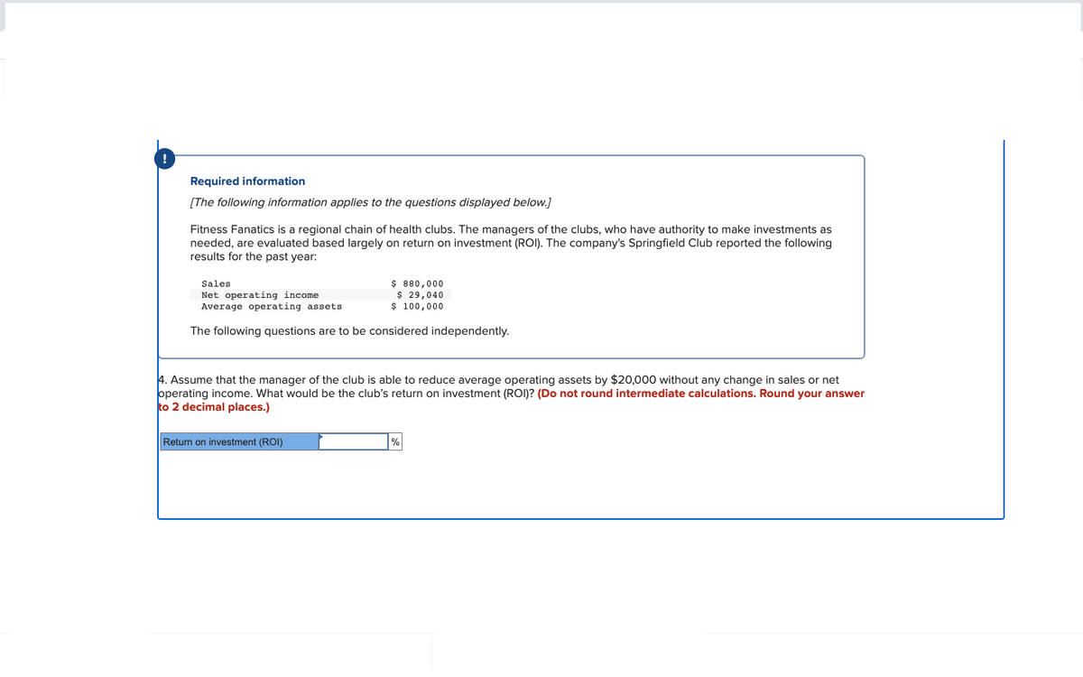 Required information
[The following information applies to the questions displayed below.]
Fitness Fanatics is a regional chain of health clubs. The managers of the clubs, who have authority to make investments as
needed, are evaluated based largely on return on investment (ROI). The company's Springfield Club reported the following
results for the past year:
Sales
Net operating income
Average operating assets
The following questions are to be considered independently.
$ 880,000
$ 29,040
$ 100,000
4. Assume that the manager of the club is able to reduce average operating assets by $20,000 without any change in sales or net
operating income. What would be the club's return on investment (ROI)? (Do not round intermediate calculations. Round your answer
to 2 decimal places.)
Return on investment (ROI)