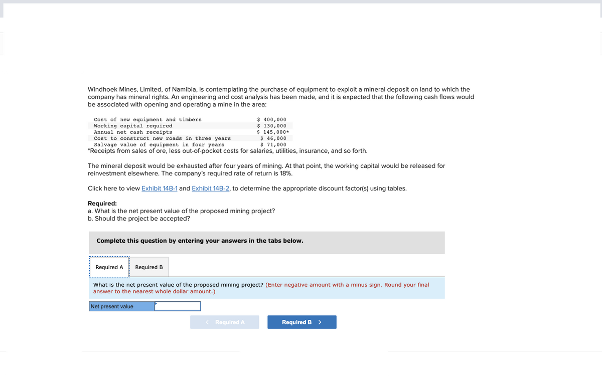Windhoek Mines, Limited, of Namibia, is contemplating the purchase of equipment to exploit a mineral deposit on land to which the
company has mineral rights. An engineering and cost analysis has been made, and it is expected that the following cash flows would
be associated with opening and operating a mine in the area:
Cost of new equipment and timbers
Working capital required
Annual net cash receipts
Cost to construct new roads in three years.
$ 46,000
Salvage value of equipment in four years.
$ 71,000
*Receipts from sales of ore, less out-of-pocket costs for salaries, utilities, insurance, and so forth.
The mineral deposit would be exhausted after four years of mining. At that point, the working capital would be released for
reinvestment elsewhere. The company's required rate of return is 18%.
Click here to view Exhibit 14B-1 and Exhibit 14B-2, to determine the appropriate discount factor(s) using tables.
$ 400,000
$ 130,000
$ 145,000*
Required:
a. What is the net present value of the proposed mining project?
b. Should the project be accepted?
Complete this question by entering your answers in the tabs below.
Required A
Required B
What is the net present value of the proposed mining project? (Enter negative amount with a minus sign. Round your final
answer to the nearest whole dollar amount.)
Net present value
< Required A
Required B >