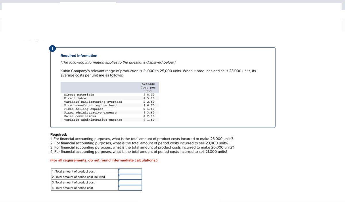 Required information
[The following information applies to the questions displayed below.]
Kubin Company's relevant range of production is 21,000 to 25,000 units. When it produces and sells 23,000 units, its
average costs per unit are as follows:
Direct materials
Direct labor
Variable manufacturing overhead
Fixed manufacturing overhead
Fixed selling expense
Fixed administrative expense
Sales commissions
Variable administrative expense
Average
Cost per
Unit
$ 8.10
$ 5.10
$ 2.60
$ 6.10
$ 4.60
$ 3.60
$ 2.10
$ 1.60
Required:
1. For financial accounting purposes, what is the total amount of product costs incurred to make 23,000 units?
2. For financial accounting purposes, what is the total amount of period costs incurred to sell 23,000 units?
3. For financial accounting purposes, what is the total amount of product costs incurred to make 25,000 units?
4. For financial accounting purposes, what is the total amount of period costs incurred to sell 21,000 units?
(For all requirements, do not round intermediate calculations.)
1. Total amount of product cost
2. Total amount of period cost incurred
3. Total amount of product cost
4. Total amount of period cost
