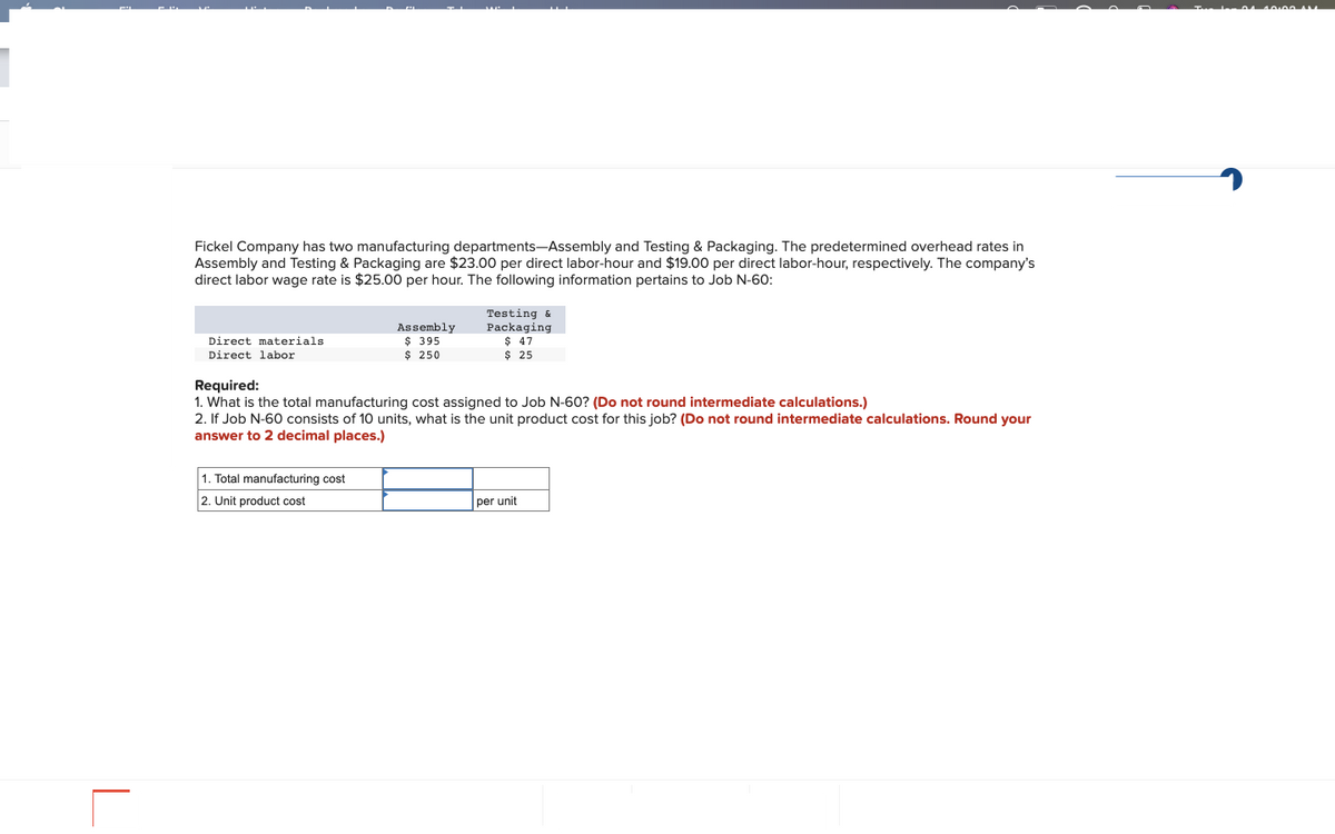 Fickel Company has two manufacturing departments-Assembly and Testing & Packaging. The predetermined overhead rates in
Assembly and Testing & Packaging are $23.00 per direct labor-hour and $19.00 per direct labor-hour, respectively. The company's
direct labor wage rate is $25.00 per hour. The following information pertains to Job N-60:
Direct materials
Direct labor
Assembly
$ 395
$ 250
1. Total manufacturing cost
2. Unit product cost
Testing &
Packaging
$ 47
$ 25
Required:
1. What is the total manufacturing cost assigned to Job N-60? (Do not round intermediate calculations.)
2. If Job N-60 consists of 10 units, what is the unit product cost for this job? (Do not round intermediate calculations. Round your
answer to 2 decimal places.)
per unit
