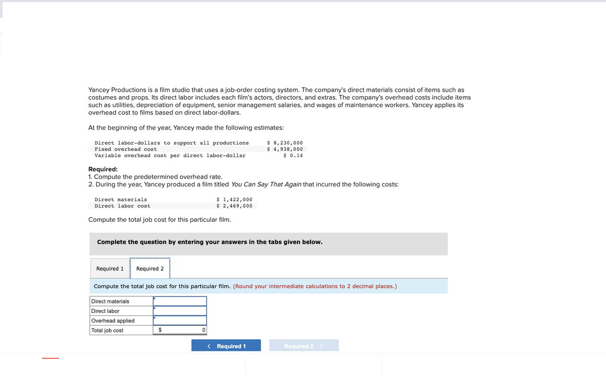 Yancey Productions is a film studio that uses a job-order costing system. The company's direct materials consist of items such as
costumes and props. Its direct labor includes each film's actors, directors, and extras. The company's overhead costs include items
such as utilities, depreciation of equipment, senior management salaries, and wages of maintenance workers. Yancey applies its
overhead cost to films based on direct labor-dollars.
At the beginning of the year, Yancey made the following estimates:
Direct labor-dollars to support all productions
Fixed overhead cost
Variable overhead cost per direct labor-dollar
Required:
1. Compute the predetermined overhead rate.
2. During the year, Yancey produced a film titled You Can Say That Again that incurred the following costs:
Direct materials
Direct labor cost.
Compute the total job cost for this particular film.
Required 1
Complete the question by entering your answers in the tabs given below.
$ 1,422,000
$ 2,469,000
Required 2
Direct materials
Direct labor
Overhead applied
Total job cost
$ 8,230,000
$ 4,938,000
$ 0.14
Compute the total job cost for this particular film. (Round your intermediate calculations to 2 decimal places.)
$
< Required 1
Required 2 >
