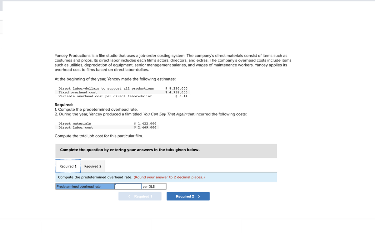 Yancey Productions is a film studio that uses a job-order costing system. The company's direct materials consist of items such as
costumes and props. Its direct labor includes each film's actors, directors, and extras. The company's overhead costs include items
such as utilities, depreciation of equipment, senior management salaries, and wages of maintenance workers. Yancey applies its
overhead cost to films based on direct labor-dollars.
At the beginning of the year, Yancey made the following estimates:
Direct labor-dollars to support all productions
Fixed overhead cost
Variable overhead cost per direct labor-dollar
Required:
1. Compute the predetermined overhead rate.
2. During the year, Yancey produced a film titled You Can Say That Again that incurred the following costs:
Direct materials
Direct labor cost.
Compute the total job cost for this particular film.
$ 1,422,000
$ 2,469,000
Required 1 Required 2
Complete the question by entering your answers in the tabs given below.
$ 8,230,000
$ 4,938,000
$ 0.14
Predetermined overhead rate
Compute the predetermined overhead rate. (Round your answer to 2 decimal places.)
per DL$
< Required 1
Required 2 >